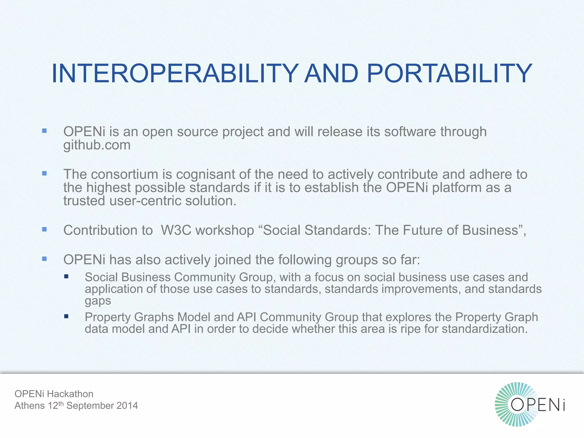 INTEROPERABILITY AND PORTABILITY 
 OPENi is an open source project and will release its software through 
Open-Source, Web-Based, Framework for Integrating Applications with Cloud-based 
Services and Personal Cloudlets. 
github.com 
 The consortium is cognisant of the need to actively contribute and adhere to 
the highest possible standards if it is to establish the OPENi platform as a 
trusted user-centric solution. 
 Contribution to W3C workshop “Social Standards: The Future of Business”, 
 OPENi has also actively joined the following groups so far: 
 Social Business Community Group, with a focus on social business use cases and 
application of those use cases to standards, standards improvements, and standards 
gaps 
 Property Graphs Model and API Community Group that explores the Property Graph 
data model and API in order to decide whether this area is ripe for standardization. 
OPENi Hackathon 
Athens 12th September 2014 
 