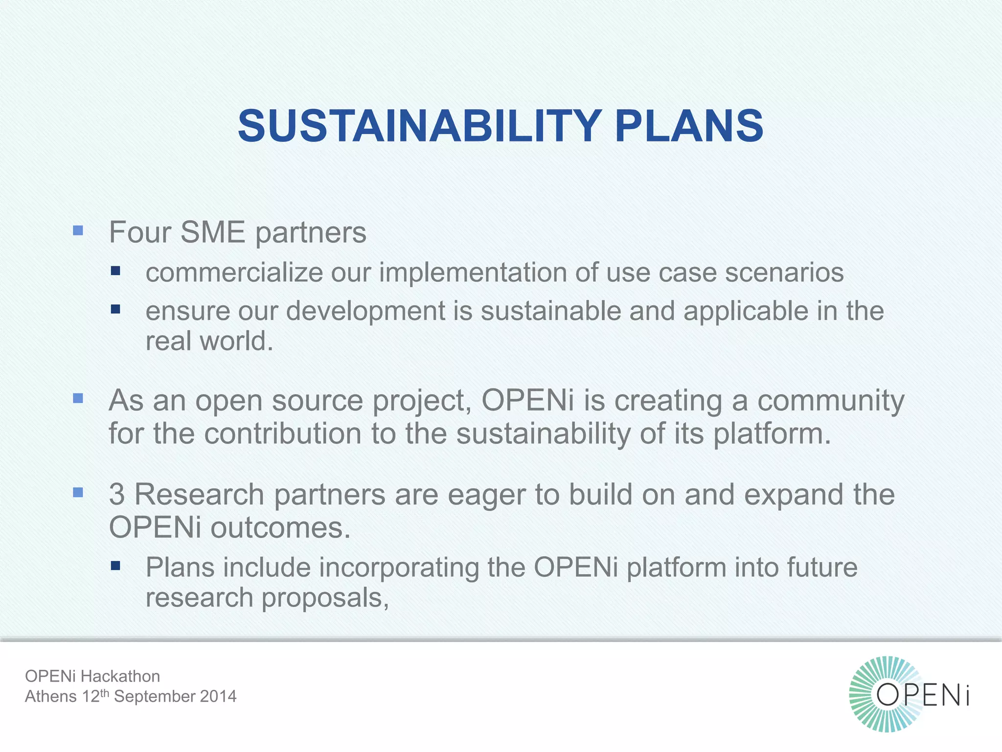 SUSTAINABILITY PLANS 
 Four SME partners 
 commercialize our implementation of use case scenarios 
 ensure our development is sustainable and applicable in the 
Open-Source, Web-Based, Framework for Integrating Applications with Cloud-based 
Services and Personal Cloudlets. 
real world. 
 As an open source project, OPENi is creating a community 
for the contribution to the sustainability of its platform. 
 3 Research partners are eager to build on and expand the 
OPENi outcomes. 
 Plans include incorporating the OPENi platform into future 
research proposals, 
OPENi Hackathon 
Athens 12th September 2014 
 