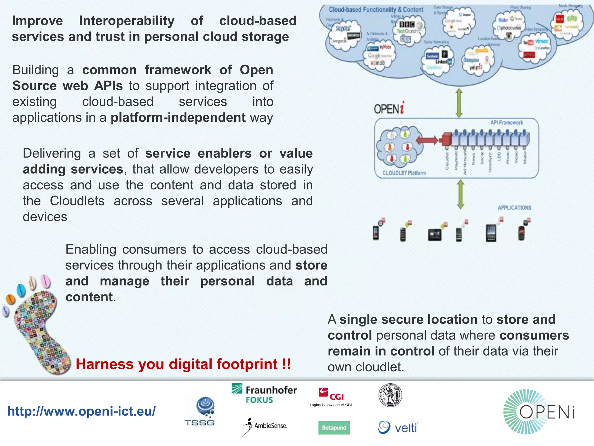 Improve Interoperability of cloud-based 
services and trust in personal cloud storage 
Building a common framework of Open 
Source web APIs to support integration of 
existing cloud-based services into 
applications in a platform-independent way 
Delivering a set of service enablers or value 
adding services, that allow developers to easily 
access and use the content and data stored in 
the Cloudlets across several applications and 
devices 
Enabling consumers to access cloud-based 
services through their applications and store 
and manage their personal data and 
content. 
Harness you digital footprint !! 
Open-Source, Web-Based, Framework for Integrating Applications with Cloud-based 
Services and Personal Cloudlets. 
http://www.openi-ict.eu/ 
A single secure location to store and 
control personal data where consumers 
remain in control of their data via their 
own cloudlet. 
 