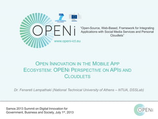 Open-Source, Web-Based, Framework for Integrating Applications with Cloud-based
Services and Personal Cloudlets.
“Open-Source, Web-Based, Framework for Integrating
Applications with Social Media Services and Personal
Cloudlets”
www.openi-ict.eu
OPEN INNOVATION IN THE MOBILE APP
ECOSYSTEM: OPENI PERSPECTIVE ON APIS AND
CLOUDLETS
Dr. Fenareti Lampathaki (National Technical University of Athens – NTUA, DSSLab)
Samos 2013 Summit on Digital Innovation for
Government, Business and Society, July 1st, 2013
 