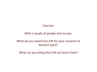 Exercise
With a couple of people next to you:
What do you need from ILRI for your research to
become open?
What are you doing that ILRI can learn from?
 