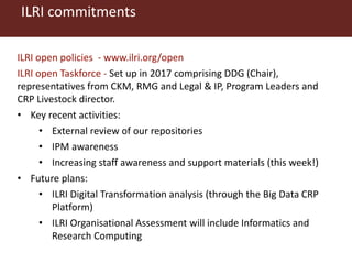 ILRI commitments
ILRI open policies - www.ilri.org/open
ILRI open Taskforce - Set up in 2017 comprising DDG (Chair),
representatives from CKM, RMG and Legal & IP, Program Leaders and
CRP Livestock director.
• Key recent activities:
• External review of our repositories
• IPM awareness
• Increasing staff awareness and support materials (this week!)
• Future plans:
• ILRI Digital Transformation analysis (through the Big Data CRP
Platform)
• ILRI Organisational Assessment will include Informatics and
Research Computing
 