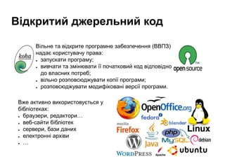 Відкритий джерельний код
Вільне та відкрите програмне забезпечення (ВВПЗ)
надає користувачу права:
● запускати програму;
● вивчати та змінювати її початковий код відповідно
до власних потреб;
● вільно розповсюджувати копії програми;
● розповсюджувати модифіковані версії програми.
Вже активно використовується у
бібліотеках:
● браузери, редактори…
● веб-сайти бібліотек
● сервери, бази даних
● електронні архіви
● …
 