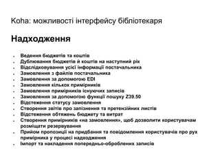 Koha: можливості інтерфейсу бібліотекаря
Надходження
● Ведення бюджетів та коштів
● Дублювання бюджетів й коштів на наступний рік
● Відслідковування усієї інформації постачальника
● Замовлення з файлів постачальника
● Замовлення за допомогою EDI
● Замовлення кількох примірників
● Замовлення примірників існуючих записів
● Замовлення за допомогою функції пошуку Z39.50
● Відстеження статусу замовлення
● Створення звітів про запізнення та претензійних листів
● Відстеження обтяжень бюджету та витрат
● Створення примірників «на замовлення», щоб дозволити користувачам
розміщати резервування
● Прийом пропозиції на придбання та повідомлення користувачів про рух
примірника у процесі надходження
● Імпорт та накладення попередньо-оброблених записів
 