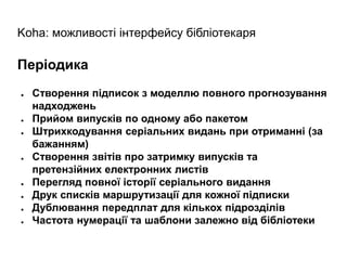 Koha: можливості інтерфейсу бібліотекаря
Періодика
● Створення підписок з моделлю повного прогнозування
надходжень
● Прийом випусків по одному або пакетом
● Штрихкодування серіальних видань при отриманні (за
бажанням)
● Створення звітів про затримку випусків та
претензійних електронних листів
● Перегляд повної історії серіального видання
● Друк списків маршрутизації для кожної підписки
● Дублювання передплат для кількох підрозділів
● Частота нумерації та шаблони залежно від бібліотеки
 