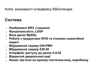 Koha: можливості інтерфейсу бібліотекаря
Система
● Необмежені SIP2 з’єднання
● Фукціональність LDAP
● База даних MySQL
● Робота з продуктами RFID та столами самостійної
видачі
● Вбудований сервер OAI-PMH
● Вбудований сервер Z39-50
● Інтерфейс доступу до даних ILS-DI
● Відкритий джерельний код!
● Немає зав’язки на одному постачальнику, виробнику
 
