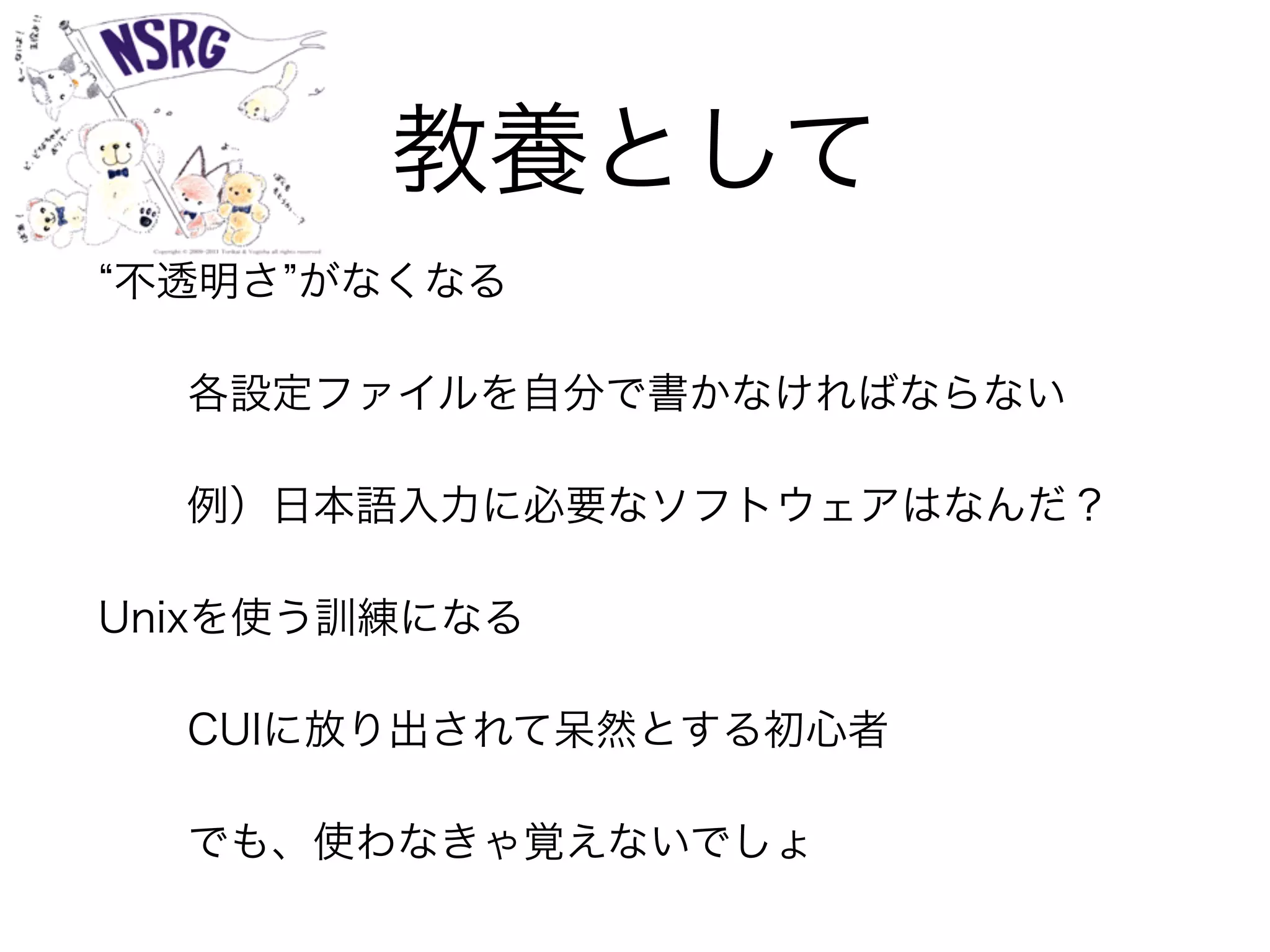 教養として
不透明さ がなくなる
各設定ファイルを自分で書かなければならない
例）日本語入力に必要なソフトウェアはなんだ？
Unixを使う訓練になる
CUIに放り出されて呆然とする初心者
でも、使わなきゃ覚えないでしょ
 