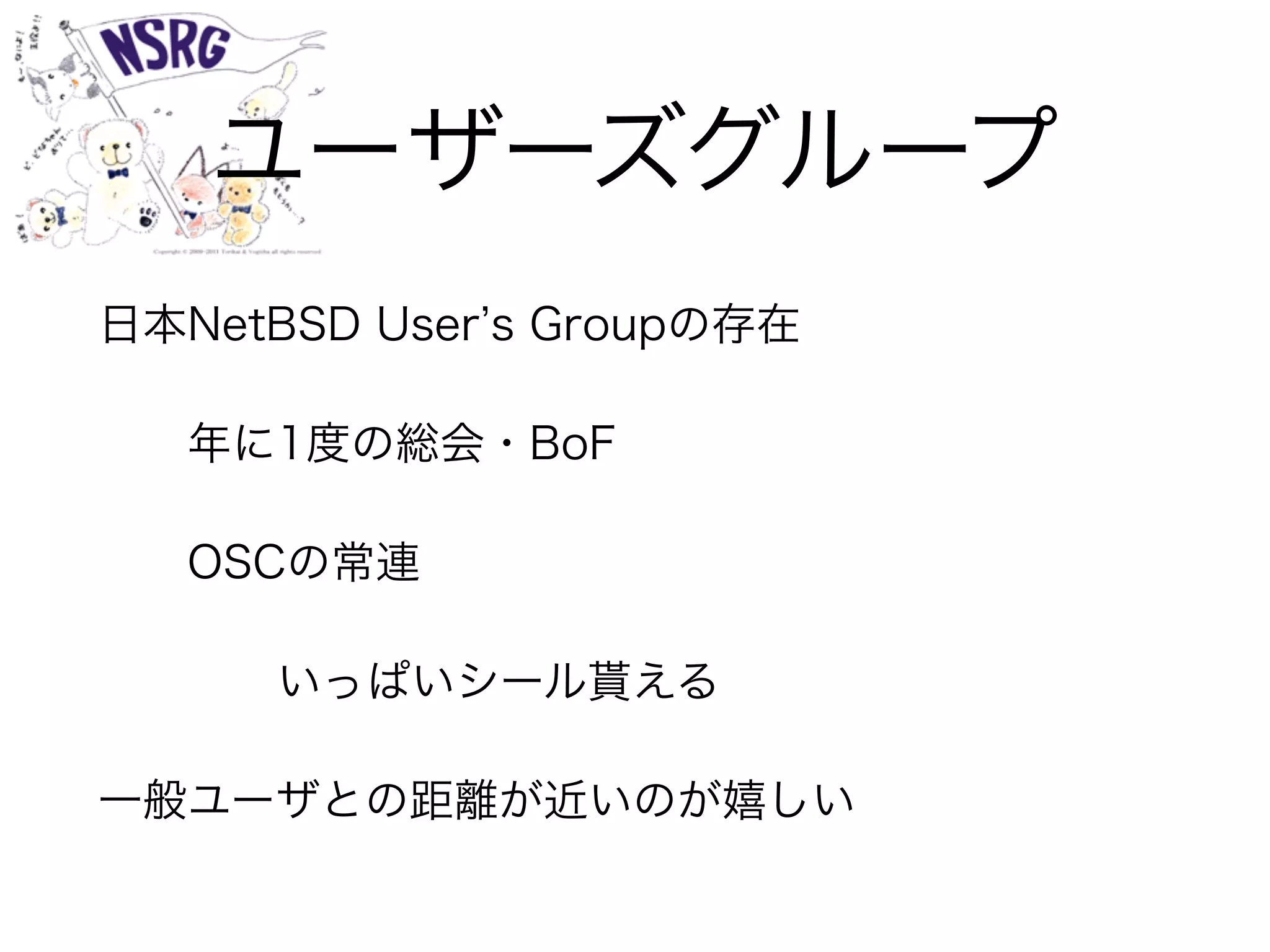 ユーザーズグループ
日本NetBSD User s Groupの存在
年に1度の総会・BoF
OSCの常連
いっぱいシール貰える
一般ユーザとの距離が近いのが嬉しい
 