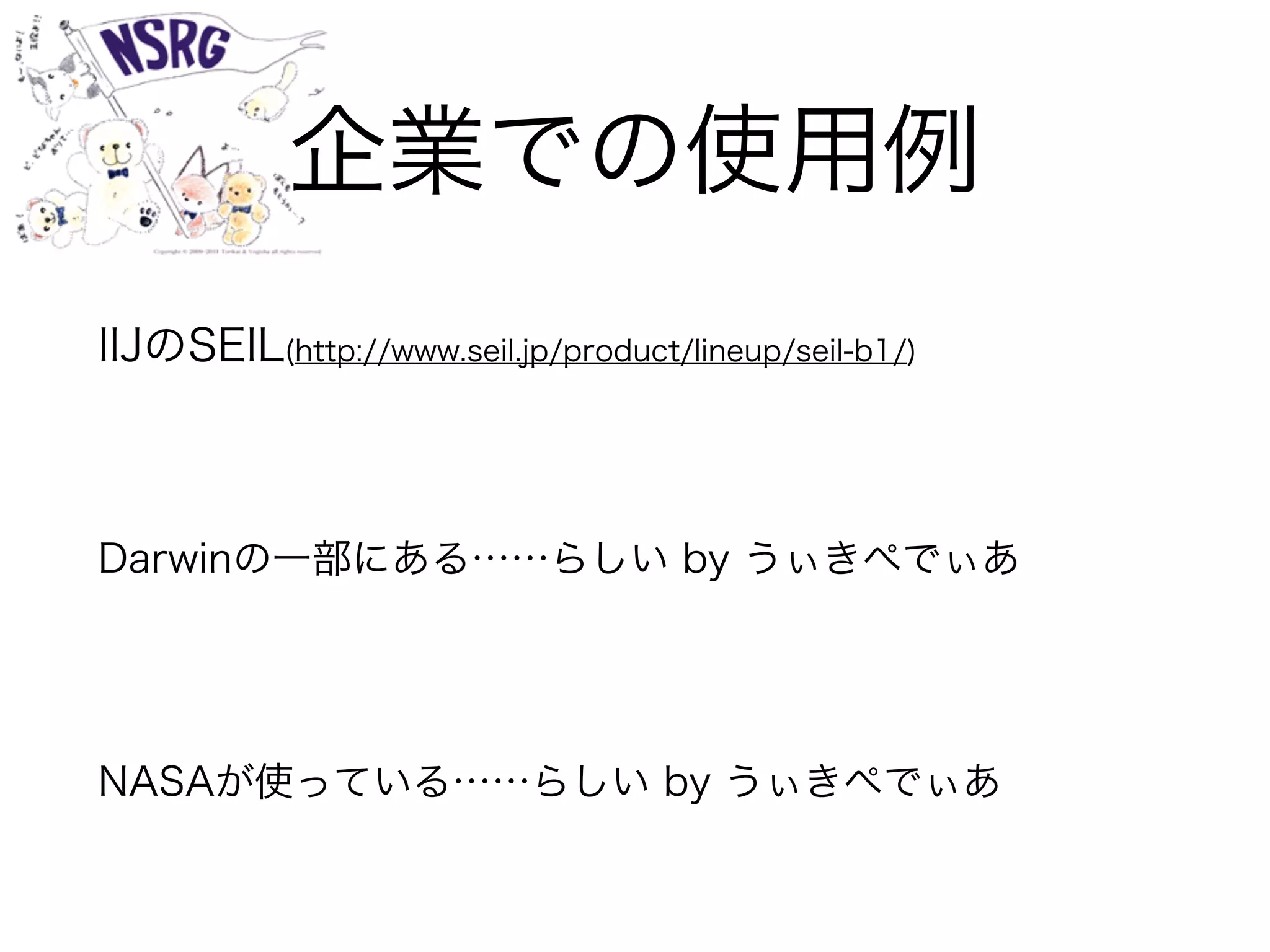 企業での使用例
IIJのSEIL(http://www.seil.jp/product/lineup/seil-b1/)
Darwinの一部にある……らしい by うぃきぺでぃあ
NASAが使っている……らしい by うぃきぺでぃあ
 