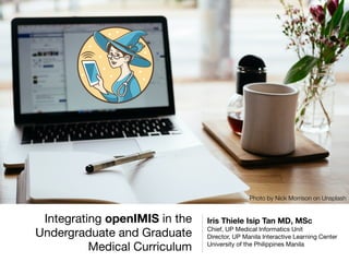 Integrating openIMIS in the
Undergraduate and Graduate
Medical Curriculum
Iris Thiele Isip Tan MD, MSc
Chief, UP Medical Informatics Unit

Director, UP Manila Interactive Learning Center

University of the Philippines Manila
Photo by Nick Morrison on Unsplash
 