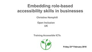 Embedding role-based
accessibility skills in businesses
Christine Hemphill
Open Inclusion
Training Accessible ICTs
UK
Friday 23rd February 2018
 