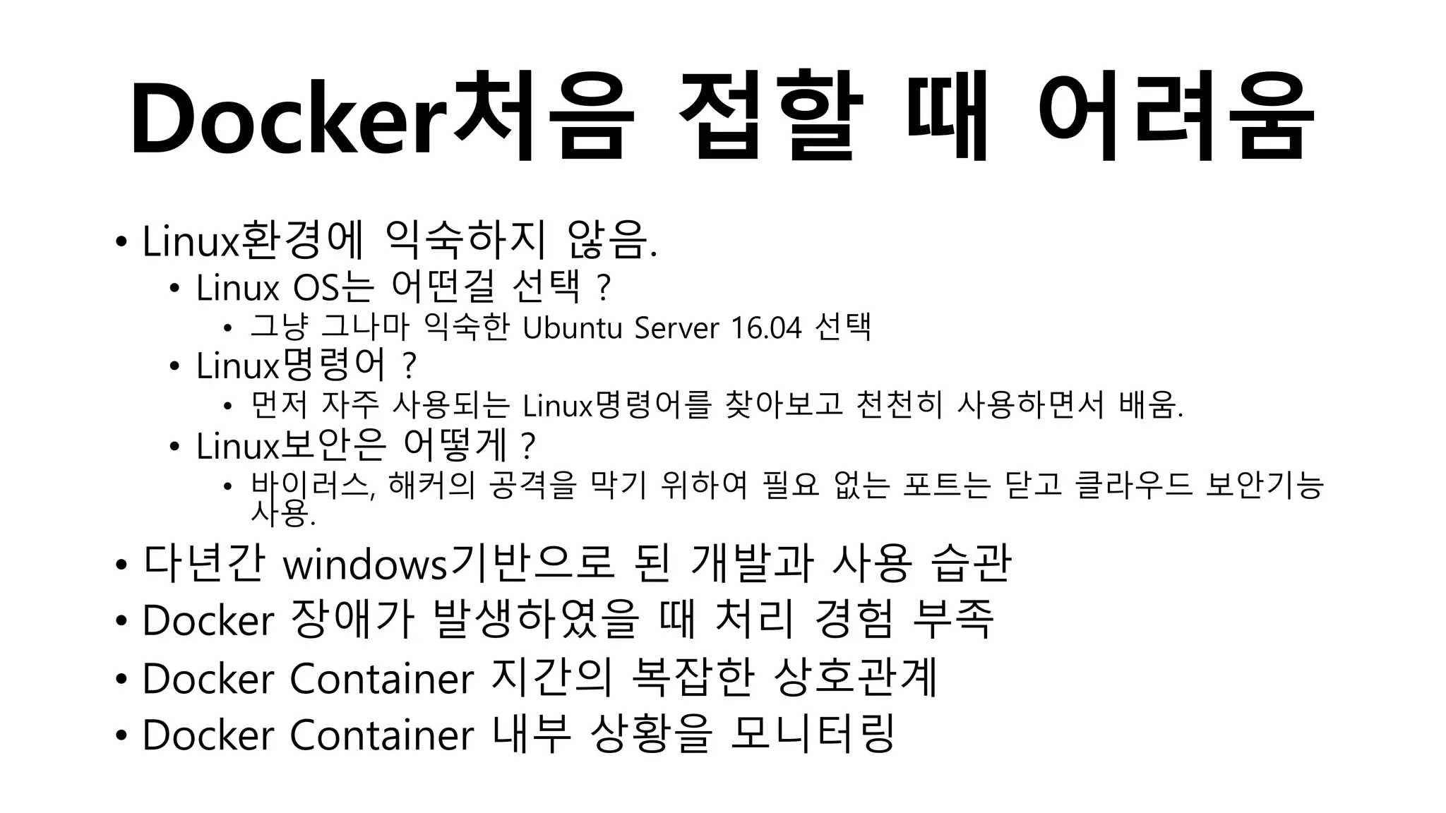 Docker처음 접할 때 어려움
• Linux환경에 익숙하지 않음.
• Linux OS는 어떤걸 선택 ?
• 그냥 그나마 익숙한 Ubuntu Server 16.04 선택
• Linux명령어 ?
• 먼저 자주 사용되는 Linux명령어를 찾아보고 천천히 사용하면서 배움.
• Linux보안은 어떻게？
• 바이러스, 해커의 공격을 막기 위하여 필요 없는 포트는 닫고 클라우드 보안기능
사용.
• 다년간 windows기반으로 된 개발과 사용 습관
• Docker 장애가 발생하였을 때 처리 경험 부족
• Docker Container 지간의 복잡한 상호관계
• Docker Container 내부 상황을 모니터링
 