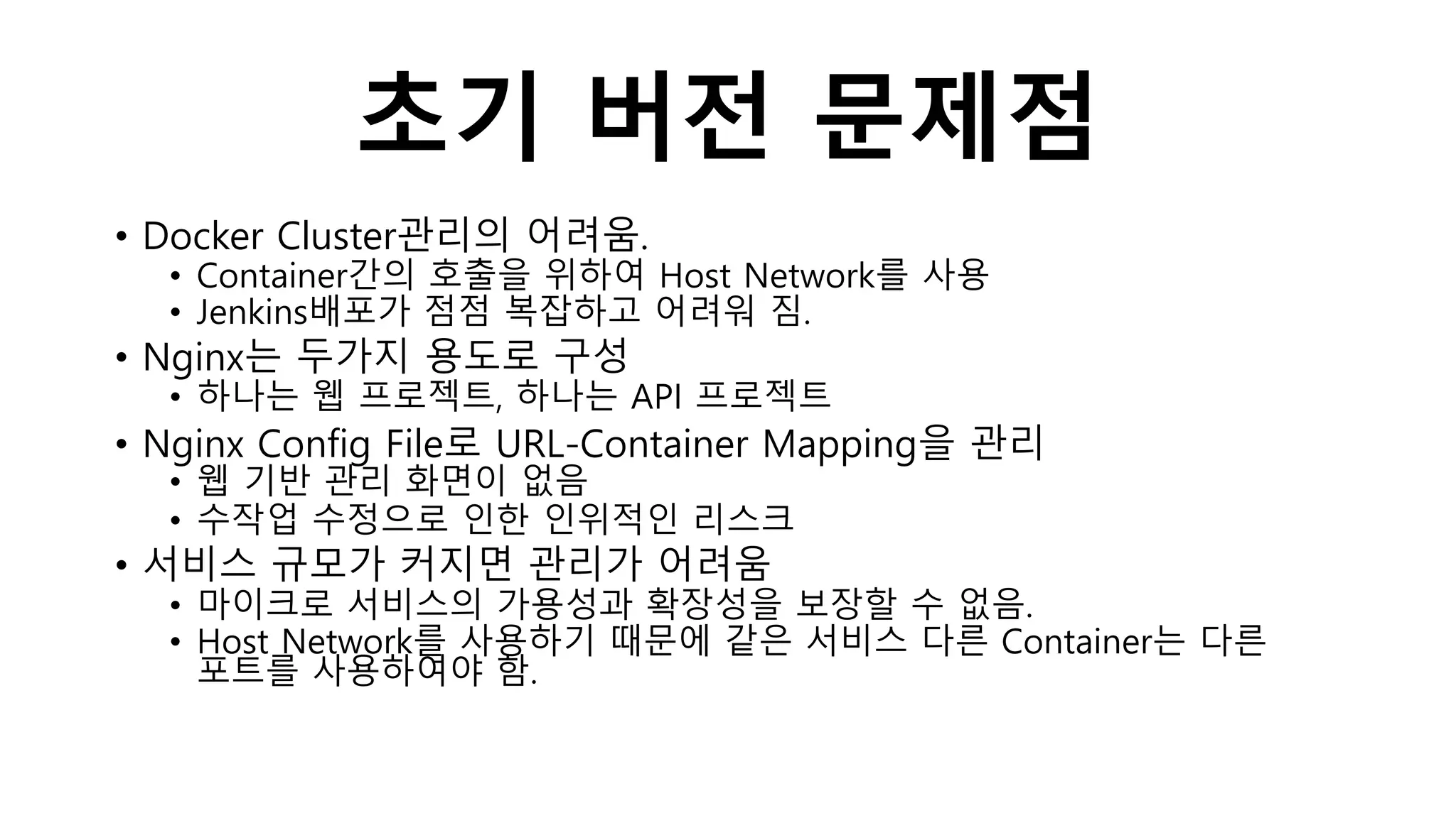 초기 버전 문제점
• Docker Cluster관리의 어려움.
• Container간의 호출을 위하여 Host Network를 사용
• Jenkins배포가 점점 복잡하고 어려워 짐.
• Nginx는 두가지 용도로 구성
• 하나는 웹 프로젝트, 하나는 API 프로젝트
• Nginx Config File로 URL-Container Mapping을 관리
• 웹 기반 관리 화면이 없음
• 수작업 수정으로 인한 인위적인 리스크
• 서비스 규모가 커지면 관리가 어려움
• 마이크로 서비스의 가용성과 확장성을 보장할 수 없음.
• Host Network를 사용하기 때문에 같은 서비스 다른 Container는 다른
포트를 사용하여야 함.
 