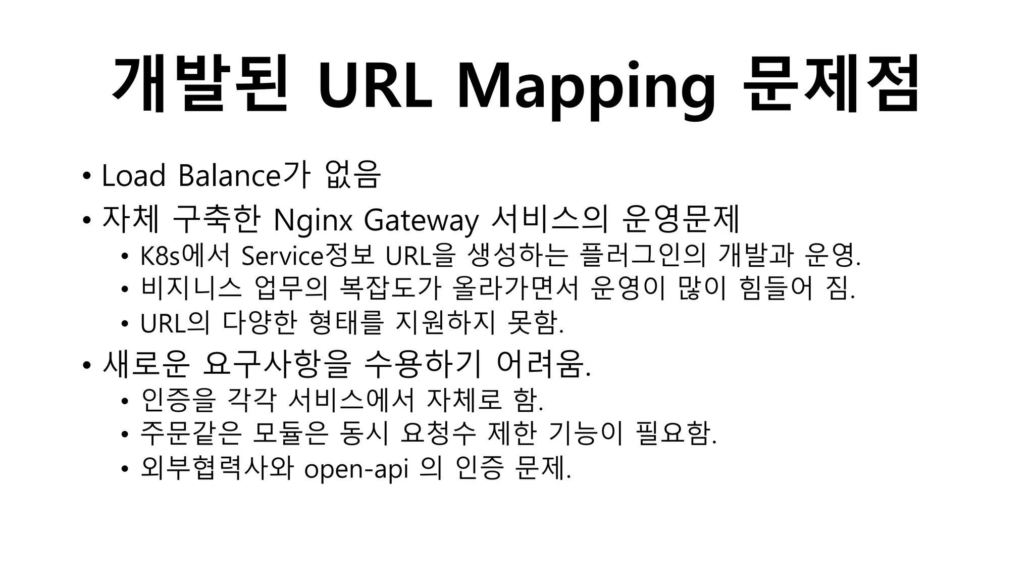 개발된 URL Mapping 문제점
• Load Balance가 없음
• 자체 구축한 Nginx Gateway 서비스의 운영문제
• K8s에서 Service정보 URL을 생성하는 플러그인의 개발과 운영.
• 비지니스 업무의 복잡도가 올라가면서 운영이 많이 힘들어 짐.
• URL의 다양한 형태를 지원하지 못함.
• 새로운 요구사항을 수용하기 어려움.
• 인증을 각각 서비스에서 자체로 함.
• 주문같은 모듈은 동시 요청수 제한 기능이 필요함.
• 외부협력사와 open-api 의 인증 문제.
 