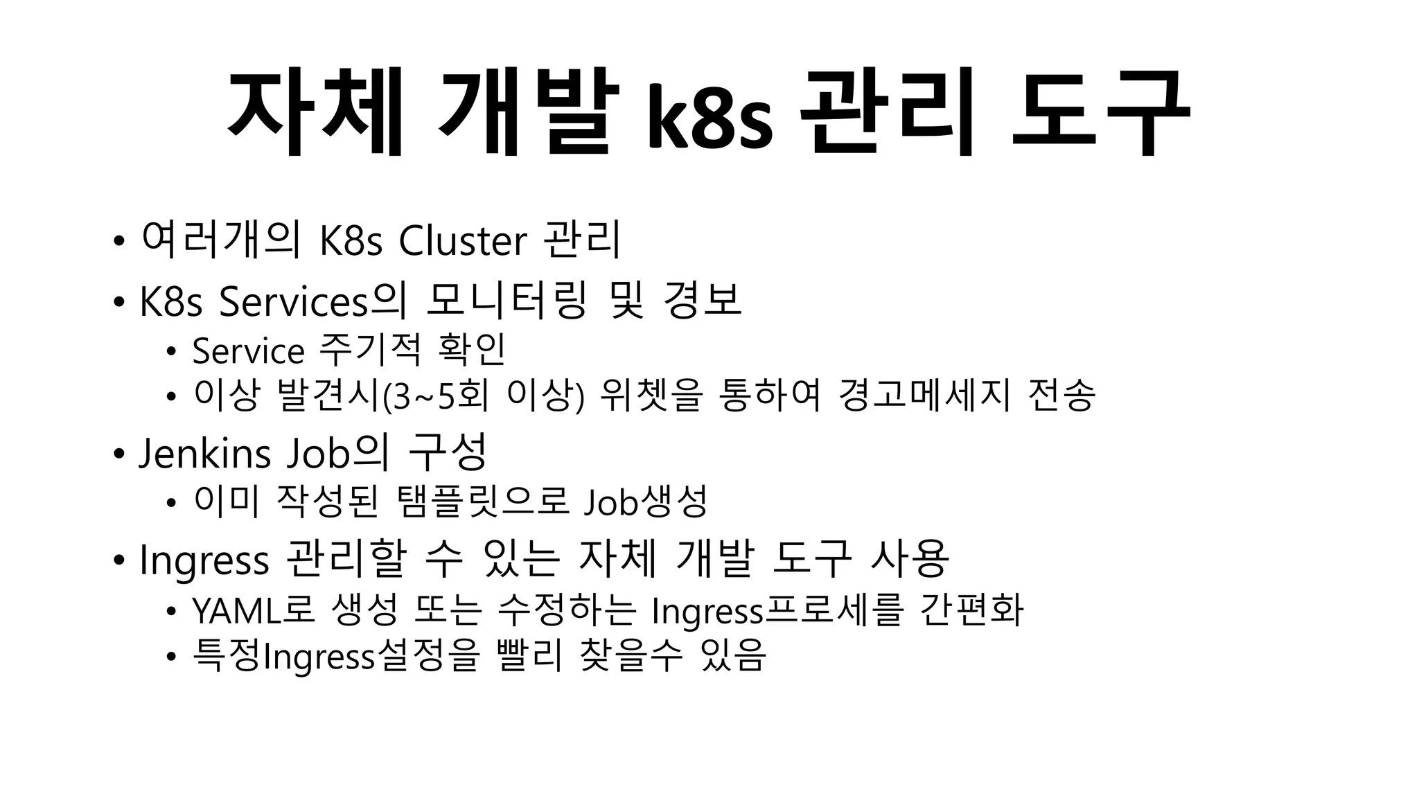 자체 개발 k8s 관리 도구
• 여러개의 K8s Cluster 관리
• K8s Services의 모니터링 및 경보
• Service 주기적 확인
• 이상 발견시(3~5회 이상) 위쳇을 통하여 경고메세지 전송
• Jenkins Job의 구성
• 이미 작성된 탬플릿으로 Job생성
• Ingress 관리할 수 있는 자체 개발 도구 사용
• YAML로 생성 또는 수정하는 Ingress프로세를 간편화
• 특정Ingress설정을 빨리 찾을수 있음
 