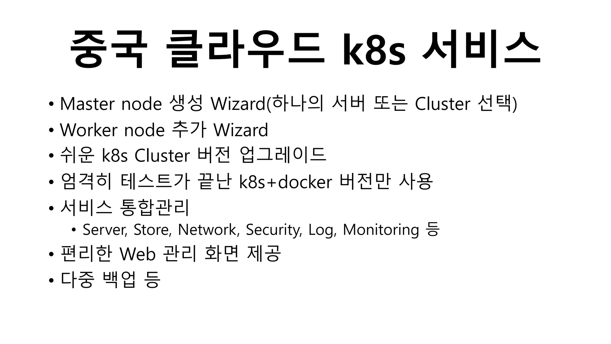 중국 클라우드 k8s 서비스
• Master node 생성 Wizard(하나의 서버 또는 Cluster 선택)
• Worker node 추가 Wizard
• 쉬운 k8s Cluster 버전 업그레이드
• 엄격히 테스트가 끝난 k8s+docker 버전만 사용
• 서비스 통합관리
• Server, Store, Network, Security, Log, Monitoring 등
• 편리한 Web 관리 화면 제공
• 다중 백업 등
 