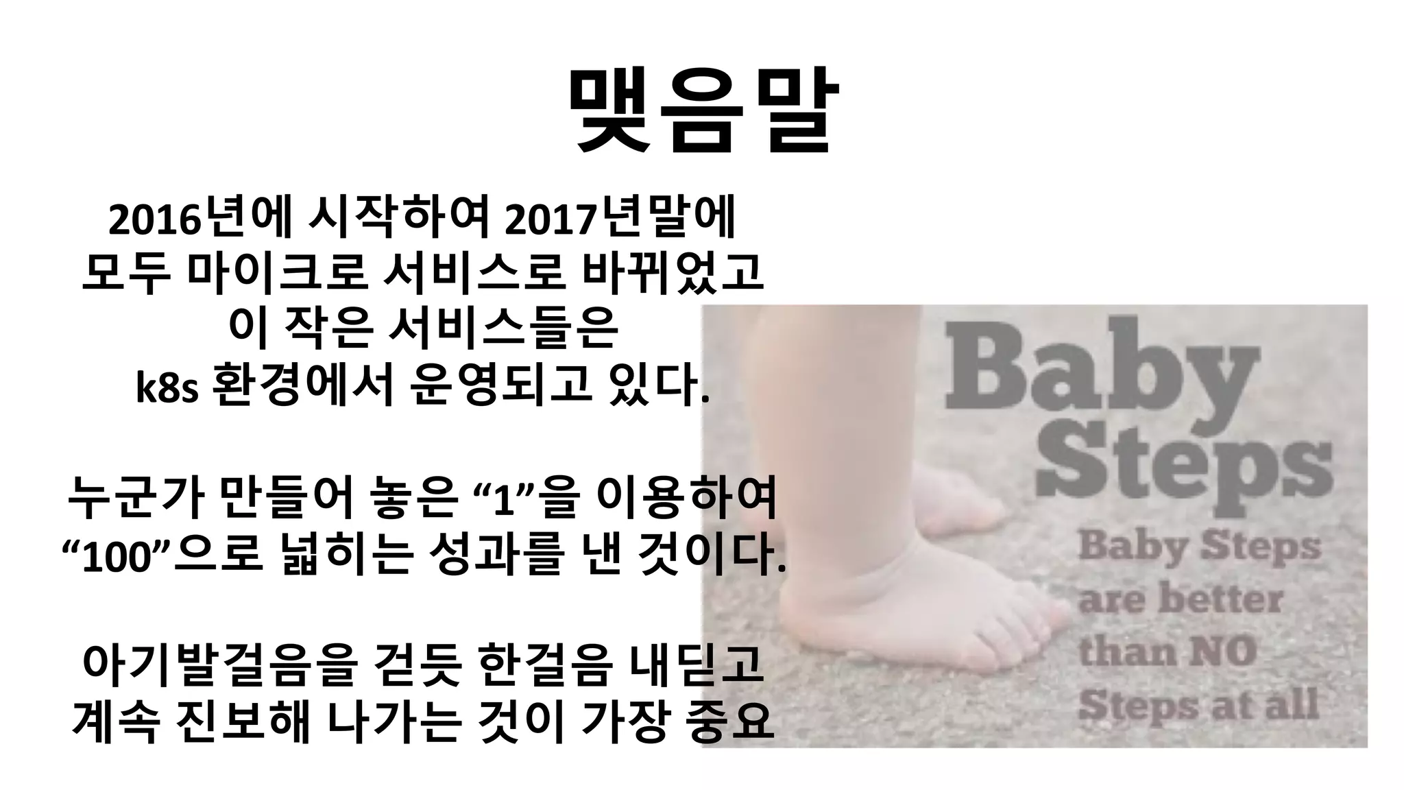 맺음말
2016년에 시작하여 2017년말에
모두 마이크로 서비스로 바뀌었고
이 작은 서비스들은
k8s 환경에서 운영되고 있다.
누군가 만들어 놓은 “1”을 이용하여
“100”으로 넓히는 성과를 낸 것이다.
아기발걸음을 걷듯 한걸음 내딛고
계속 진보해 나가는 것이 가장 중요
 
