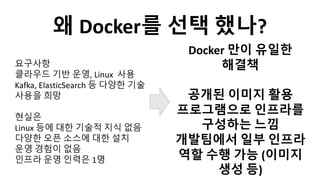요구사항
클라우드 기반 운영, Linux 사용
Kafka, ElasticSearch 등 다양한 기술
사용을 희망
현실은
Linux 등에 대한 기술적 지식 없음
다양한 오픈 소스에 대한 설치
운영 경험이 없음
인프라 운영 인력은 1명
Docker 만이 유일한
해결책
공개된 이미지 활용
프로그램으로 인프라를
구성하는 느낌
개발팀에서 일부 인프라
역할 수행 가능 (이미지
생성 등)
왜 Docker를 선택 했나?
 