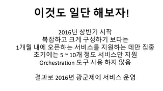 2016년 상반기 시작
복잡하고 크게 구성하기 보다는
1개월 내에 오픈하는 서비스를 지원하는 데만 집중
초기에는 5 ~ 10개 정도 서비스만 지원
Orchestration 도구 사용 하지 않음
결과로 2016년 광군제에 서비스 운영
이것도 일단 해보자!
 