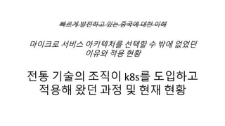 빠르게 발전하고 있는 중국에 대한 이해
마이크로 서비스 아키텍처를 선택할 수 밖에 없었던
이유와 적용 현황
전통 기술의 조직이 k8s를 도입하고
적용해 왔던 과정 및 현재 현황
 