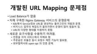 개발된 URL Mapping 문제점
• Load Balance가 없음
• 자체 구축한 Nginx Gateway 서비스의 운영문제
• K8s에서 Service정보 URL을 생성하는 플러그인의 개발과 운영.
• 비지니스 업무의 복잡도가 올라가면서 운영이 많이 힘들어 짐.
• URL의 다양한 형태를 지원하지 못함.
• 새로운 요구사항을 수용하기 어려움.
• 인증을 각각 서비스에서 자체로 함.
• 주문같은 모듈은 동시 요청수 제한 기능이 필요함.
• 외부협력사와 open-api 의 인증 문제.
 