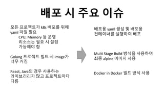 배포 시 주요 이슈
모든 프로젝트가 k8s 배포를 위해
yaml 파일 필요
CPU, Memory 등 운영
리소스는 필요 시 설정
가능해야 함
Golang 프로젝트 빌드 시 image가
너무 커짐
React, Java의 경우 사용하는
라이브러리가 많고 프로젝트마다
다름
배포용 yaml 생성 및 배포용
컨테이너를 실행하여 배포
Multi Stage Build 방식을 사용하여
최종 alpine 이미지 사용
Docker in Docker 빌드 방식 사용
 