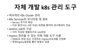 자체 개발 k8s 관리 도구
• 여러개의 K8s Cluster 관리
• K8s Services의 모니터링 및 경보
• Service 주기적 확인
• 이상 발견시(3~5회 이상) 위쳇을 통하여 경고메세지 전송
• Jenkins Job의 구성
• 이미 작성된 탬플릿으로 Job생성
• Ingress 관리할 수 있는 자체 개발 도구 사용
• YAML로 생성 또는 수정하는 Ingress프로세를 간편화
• 특정Ingress설정을 빨리 찾을수 있음
 