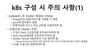 k8s 구성 시 주의 사항(1)
• kubeadm 로 Cluster 생성(In China)
• Google또는 AWS서비스를 사용할 수 없음
• gcr.io에 접속할수 없음
• 대체가능한 리소스 또는 VPN을 사용하여야 함.
• 수동으로 Cluster 구성
• 구성시 Shell 스크립트를 유지보수하여야 함.
• Etcd, Flannel설정을 관리하여 주어야 함.
• Docker, Flannel, K8s버전이 서로 맞아야 함.
• Docker과 Flannel 버전이 맞지 않으면 여러 서버 지간에 네트워크 장애가 발생함.
• TLS을 수동으로 셋팅하여야 함.
 