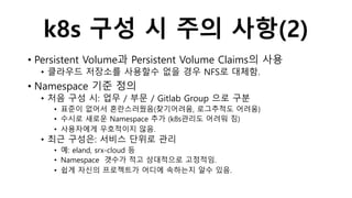 k8s 구성 시 주의 사항(2)
• Persistent Volume과 Persistent Volume Claims의 사용
• 클라우드 저장소를 사용할수 없을 경우 NFS로 대체함.
• Namespace 기준 정의
• 처음 구성 시: 업무 / 부문 / Gitlab Group 으로 구분
• 표준이 없어서 혼란스러웠음(찾기어려움, 로그추적도 어려움)
• 수시로 새로운 Namespace 추가 (k8s관리도 어려워 짐)
• 사용자에게 우호적이지 않음.
• 최근 구성은: 서비스 단위로 관리
• 예: eland, srx-cloud 등
• Namespace 갯수가 적고 상대적으로 고정적임.
• 쉽게 자신의 프로젝트가 어디에 속하는지 알수 있음.
 