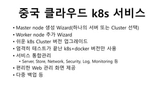 중국 클라우드 k8s 서비스
• Master node 생성 Wizard(하나의 서버 또는 Cluster 선택)
• Worker node 추가 Wizard
• 쉬운 k8s Cluster 버전 업그레이드
• 엄격히 테스트가 끝난 k8s+docker 버전만 사용
• 서비스 통합관리
• Server, Store, Network, Security, Log, Monitoring 등
• 편리한 Web 관리 화면 제공
• 다중 백업 등
 