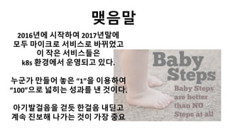 맺음말
2016년에 시작하여 2017년말에
모두 마이크로 서비스로 바뀌었고
이 작은 서비스들은
k8s 환경에서 운영되고 있다.
누군가 만들어 놓은 “1”을 이용하여
“100”으로 넓히는 성과를 낸 것이다.
아기발걸음을 걷듯 한걸음 내딛고
계속 진보해 나가는 것이 가장 중요
 