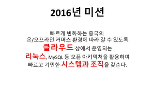 빠르게 변화하는 중국의
온/오프라인 커머스 환경에 따라 갈 수 있도록
클라우드상에서 운영되는
리눅스, MySQL 등 오픈 아키텍처을 활용하여
빠르고 기민한 시스템과 조직을 갖춘다.
2016년 미션
 