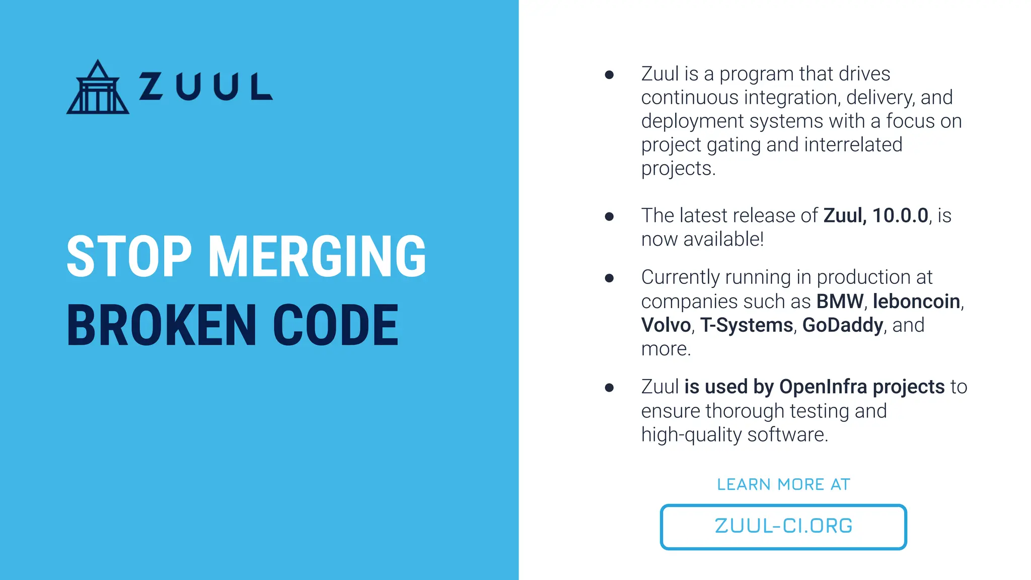 ● Zuul is a program that drives
continuous integration, delivery, and
deployment systems with a focus on
project gating and interrelated
projects.
● The latest release of Zuul, 10.0.0, is
now available!
● Currently running in production at
companies such as BMW, leboncoin,
Volvo, T-Systems, GoDaddy, and
more.
● Zuul is used by OpenInfra projects to
ensure thorough testing and
high-quality software.
STOP MERGING
BROKEN CODE
ZUUL-CI.ORG
LEARN MORE AT
 