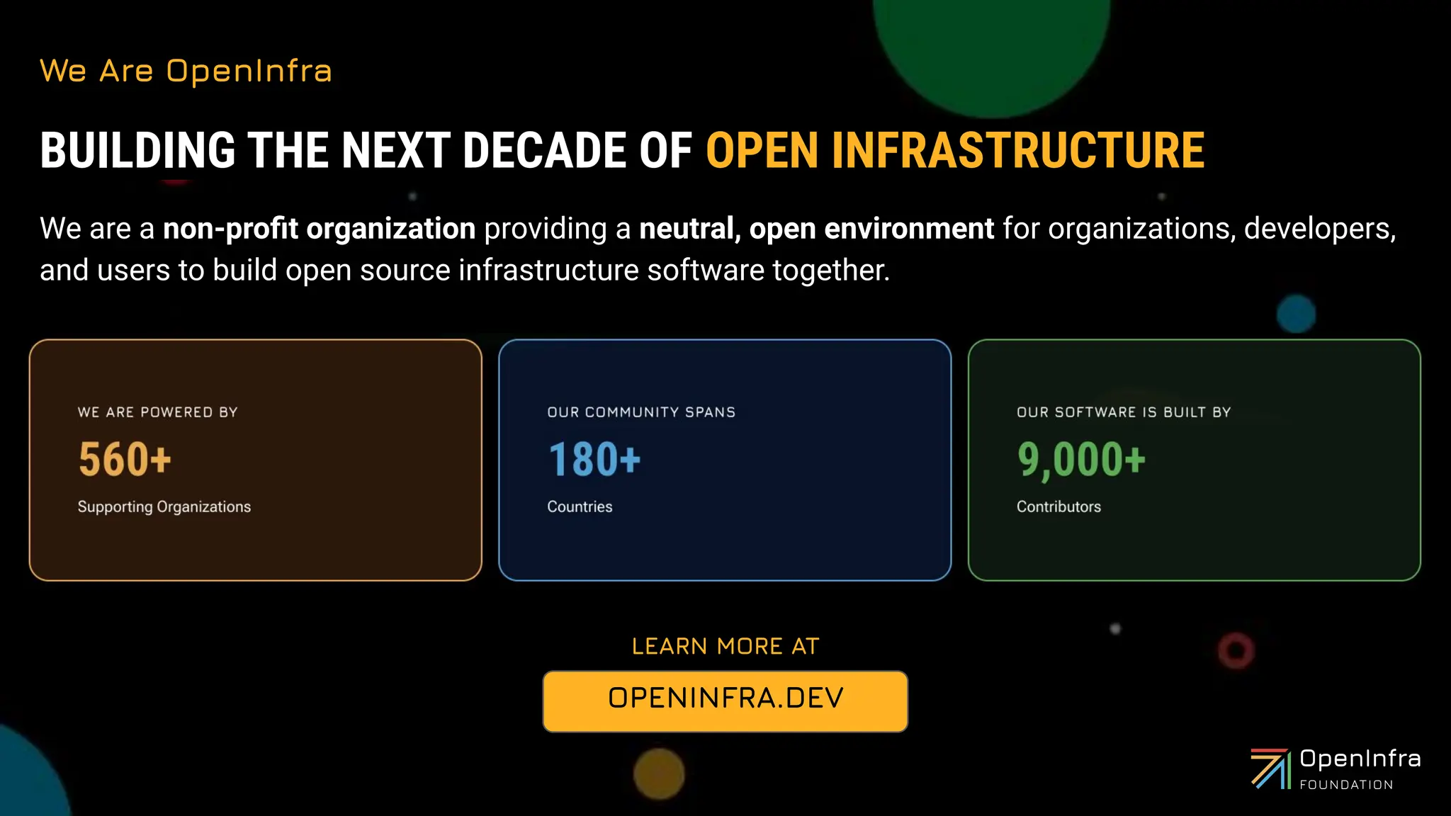 We Are OpenInfra
LEARN MORE AT
BUILDING THE NEXT DECADE OF OPEN INFRASTRUCTURE
We are a non-proﬁt organization providing a neutral, open environment for organizations, developers,
and users to build open source infrastructure software together.
OPENINFRA.DEV
 