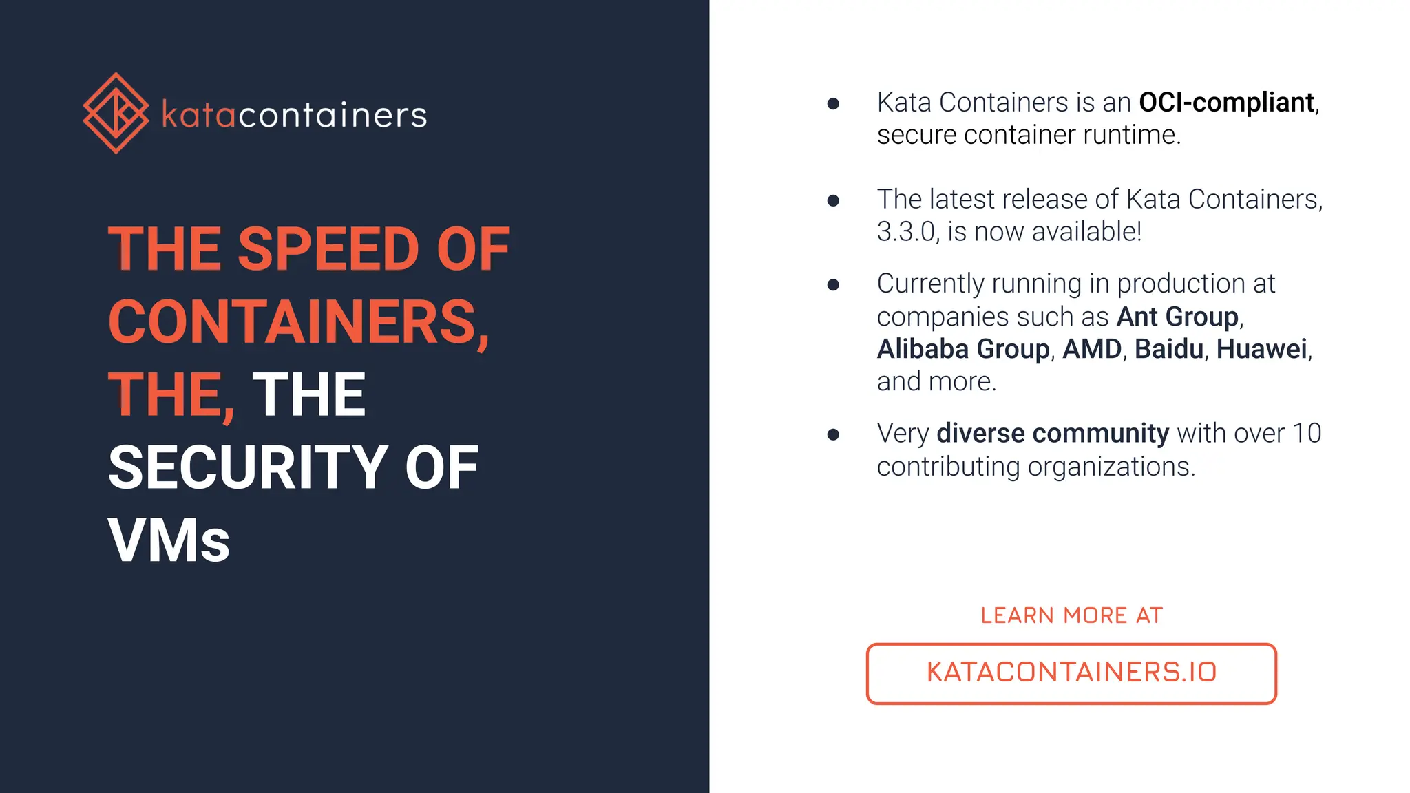 KATACONTAINERS.IO
● Kata Containers is an OCI-compliant,
secure container runtime.
● The latest release of Kata Containers,
3.3.0, is now available!
● Currently running in production at
companies such as Ant Group,
Alibaba Group, AMD, Baidu, Huawei,
and more.
● Very diverse community with over 10
contributing organizations.
THE SPEED OF
CONTAINERS,
THE, THE
SECURITY OF
VMs
LEARN MORE AT
 