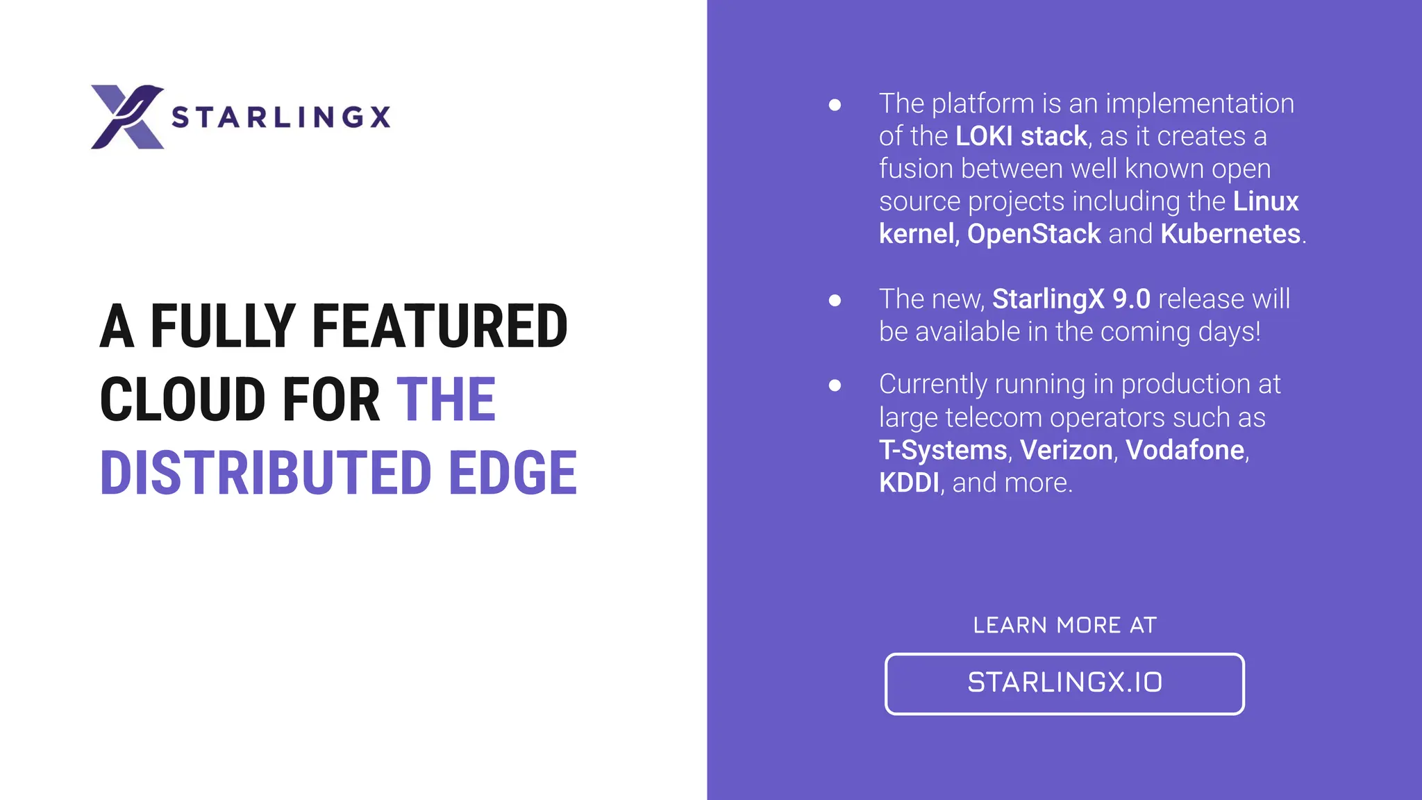 LEARN MORE AT
STARLINGX.IO
A FULLY FEATURED
CLOUD FOR THE
DISTRIBUTED EDGE
● The platform is an implementation
of the LOKI stack, as it creates a
fusion between well known open
source projects including the Linux
kernel, OpenStack and Kubernetes.
● The new, StarlingX 9.0 release will
be available in the coming days!
● Currently running in production at
large telecom operators such as
T-Systems, Verizon, Vodafone,
KDDI, and more.
 