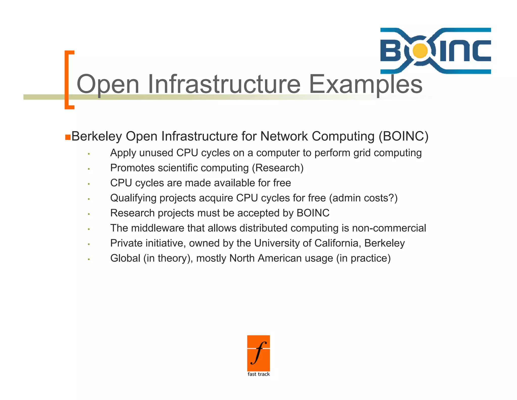 Open Infrastructure Examples
O      f
Berkeley Open Infrastructure for Network Computing (BOINC)
  •   Apply unused CPU cycles on a computer to perform grid computing
  •   Promotes scientific computing (Research)
  •   CPU cycles are made available for free
  •   Qualifying projects acquire CPU cycles for free (admin costs?)
  •   Research projects must be accepted by BOINC
  •   The iddl
      Th middleware that allows di t ib t d computing i non-commercial
                         th t ll    distributed       ti is               i l
  •   Private initiative, owned by the University of California, Berkeley
  •   Global (in theory), mostly North American usage (in practice)
 