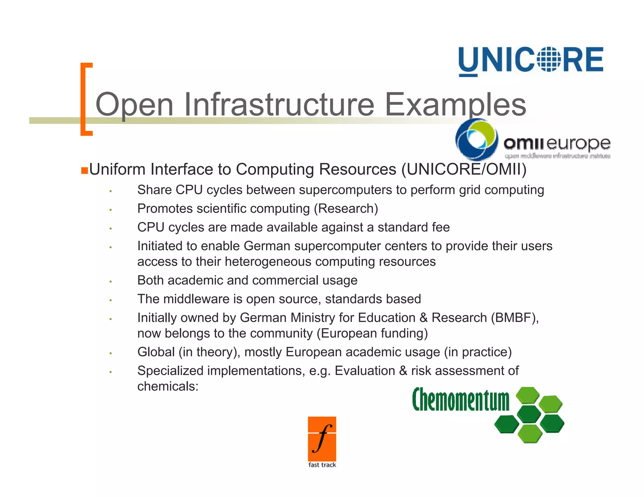 Open Infrastructure Examples
O      f
Uniform Interface to Computing Resources (UNICORE/OMII)
  •   Share CPU cycles between supercomputers to perform grid computing
  •   Promotes scientific computing (Research)
  •   CPU cycles are made available against a standard fee
  •   Initiated to enable German supercomputer centers to provide their users
      access to their heterogeneous computing resources
  •   Both academic and commercial usage
  •   The middleware is open source, standards based
  •   Initially owned by German Ministry for Education & Research (BMBF),
      now belongs to the community (European funding)
  •   Global (in theory), mostly European academic usage (in practice)
  •   Specialized implementations, e.g. Evaluation & risk assessment of
      chemicals:
 