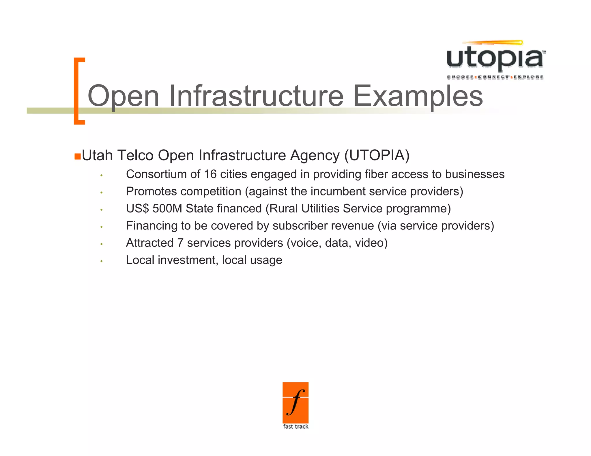 Open Infrastructure Examples
O      f
Utah Telco Open Infrastructure Agency (UTOPIA)
  •   Consortium of 16 cities engaged in providing fiber access to businesses
  •   Promotes competition (against the incumbent service providers)
  •   US$ 500M State financed (Rural Utilities Service programme)
  •   Financing to be covered by subscriber revenue (via service providers)
  •   Attracted 7 services providers (voice, data, video)
  •   Local i
      L    l investment, l
                  t    t local usage
                             l
 
