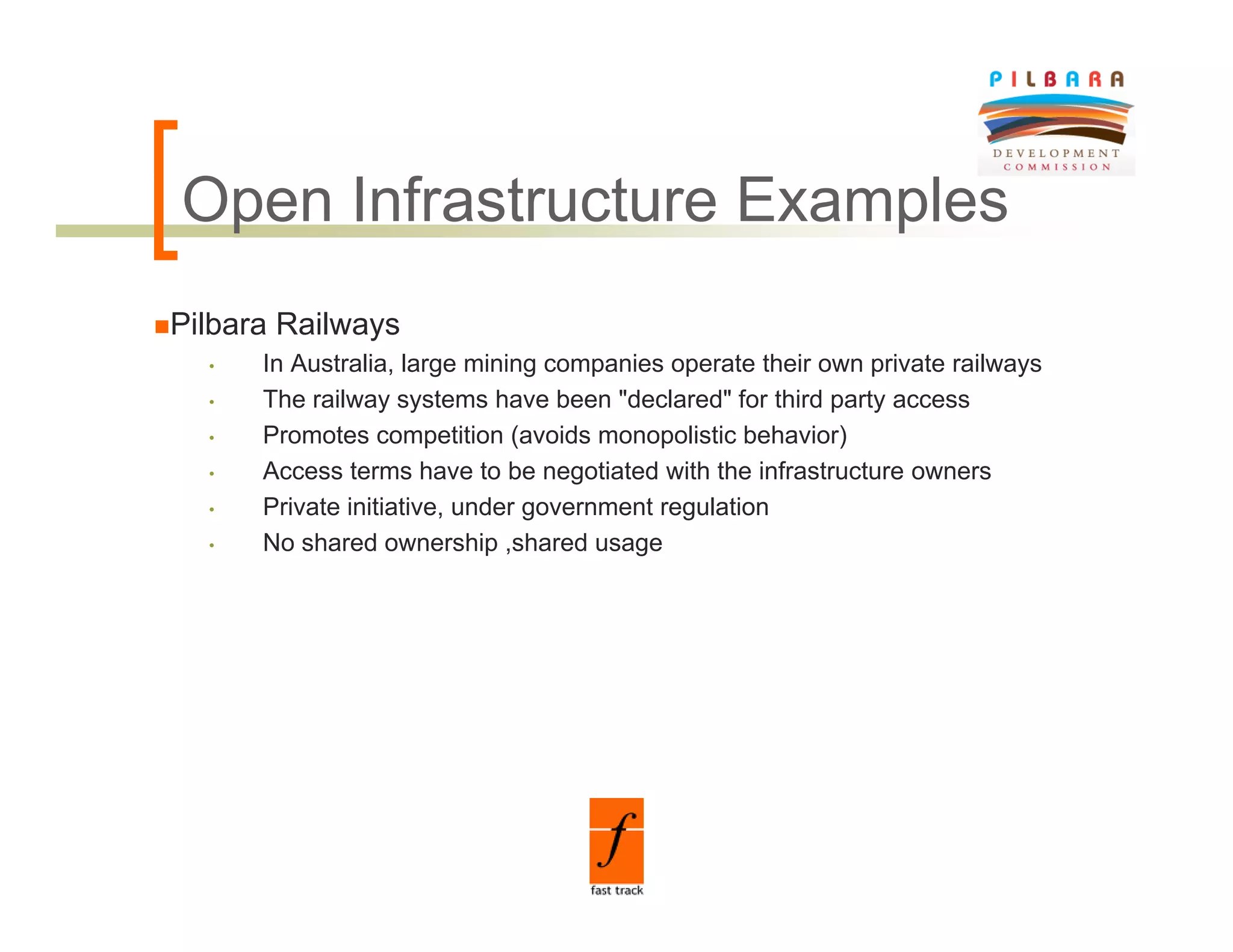 Open Infrastructure Examples
O      f
Pilbara Railways
  •   In Australia, large mining companies operate their own private railways
  •   The railway systems have been "declared" for third party access
  •   Promotes competition (avoids monopolistic behavior)
  •   Access terms have to be negotiated with the infrastructure owners
  •   Private initiative, under government regulation
  •   No h d
      N shared ownership ,shared usage
                           hi   h d
 