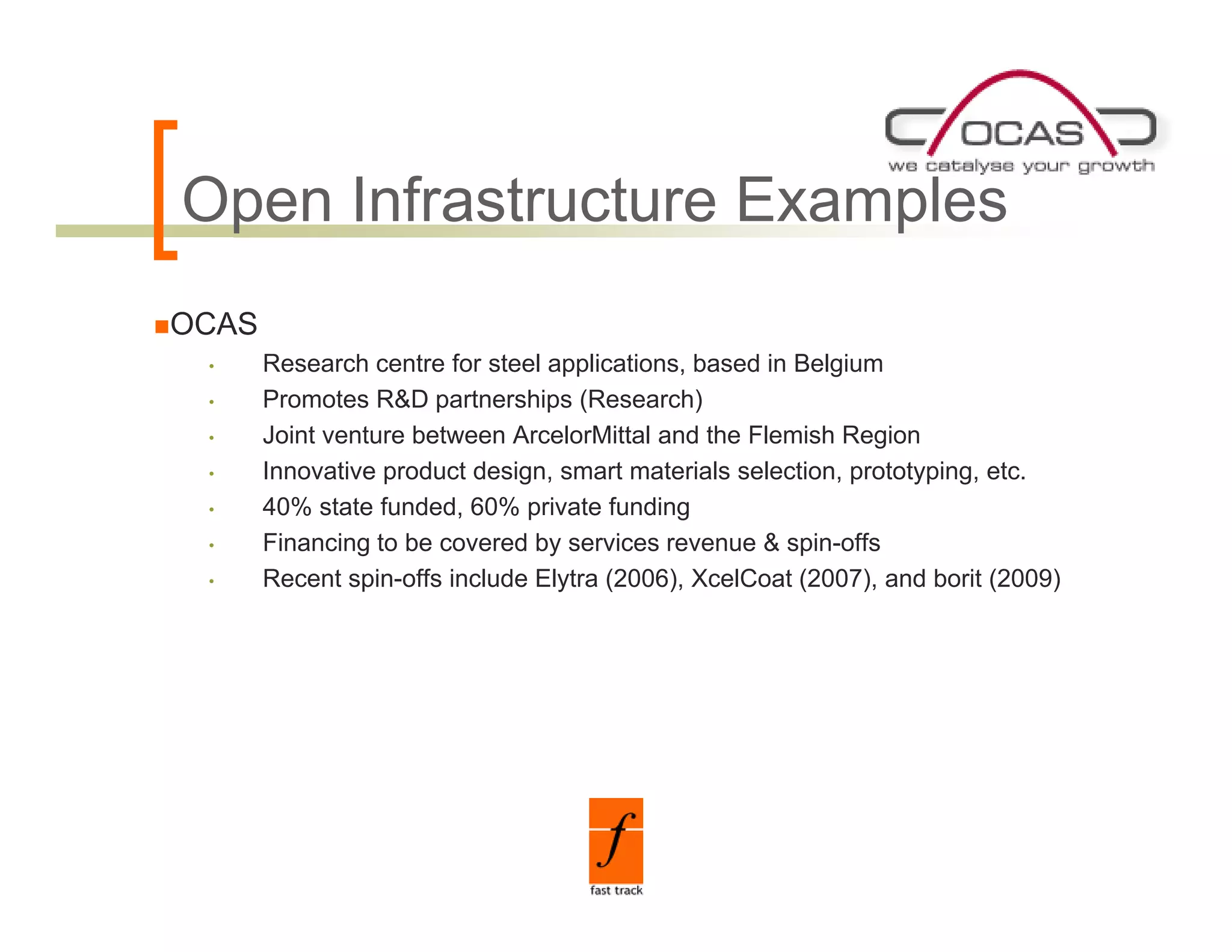 Open Infrastructure Examples
O      f
OCAS
 •     Research centre for steel applications, based in Belgium
 •     Promotes R&D partnerships (Research)
 •     Joint venture between ArcelorMittal and the Flemish Region
 •     Innovative product design, smart materials selection, prototyping, etc.
 •     40% state funded, 60% private funding
 •     Financing t b covered b services revenue & spin-offs
       Fi     i to be         d by      i                i ff
 •     Recent spin-offs include Elytra (2006), XcelCoat (2007), and borit (2009)
 