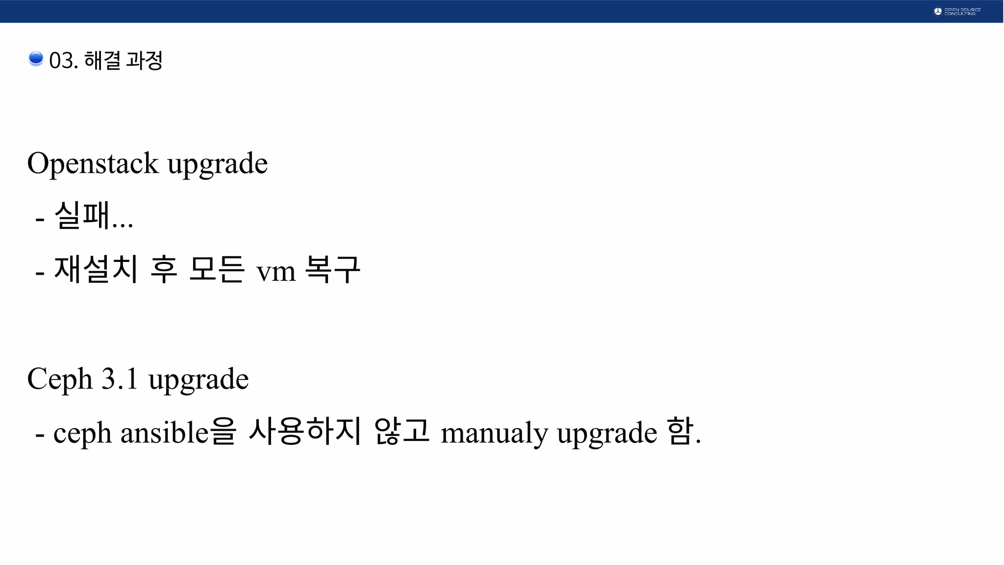 03. 해결 과정
Openstack upgrade
- 실패...
- 재설치 후 모든  후 모든  모든  vm 복구 
Ceph 3.1 upgrade
- ceph ansible을  사용하지 않고  않고  manualy upgrade 함.
 