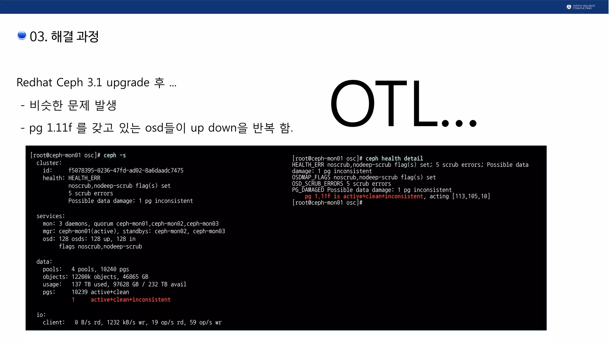 03. 해결 과정
Redhat Ceph 3.1 upgrade 후 ...
- 비슷한 문제 발생
- pg 1.11f 를 갖고 있는 osd들이 up down을 반복 함.
[root@ceph-mon01 osc]# ceph -s
cluster:
id: f5078395-0236-47fd-ad02-8a6daadc7475
health: HEALTH_ERR
noscrub,nodeep-scrub flag(s) set
5 scrub errors
Possible data damage: 1 pg inconsistent
services:
mon: 3 daemons, quorum ceph-mon01,ceph-mon02,ceph-mon03
mgr: ceph-mon01(active), standbys: ceph-mon02, ceph-mon03
osd: 128 osds: 128 up, 128 in
flags noscrub,nodeep-scrub
data:
pools: 4 pools, 10240 pgs
objects: 12200k objects, 46865 GB
usage: 137 TB used, 97628 GB / 232 TB avail
pgs: 10239 active+clean
1 active+clean+inconsistent
io:
client: 0 B/s rd, 1232 kB/s wr, 19 op/s rd, 59 op/s wr
[root@ceph-mon01 osc]# ceph health detail
HEALTH_ERR noscrub,nodeep-scrub flag(s) set; 5 scrub errors; Possible data
damage: 1 pg inconsistent
OSDMAP_FLAGS noscrub,nodeep-scrub flag(s) set
OSD_SCRUB_ERRORS 5 scrub errors
PG_DAMAGED Possible data damage: 1 pg inconsistent
pg 1.11f is active+clean+inconsistent, acting [113,105,10]
[root@ceph-mon01 osc]#
OTL...
 