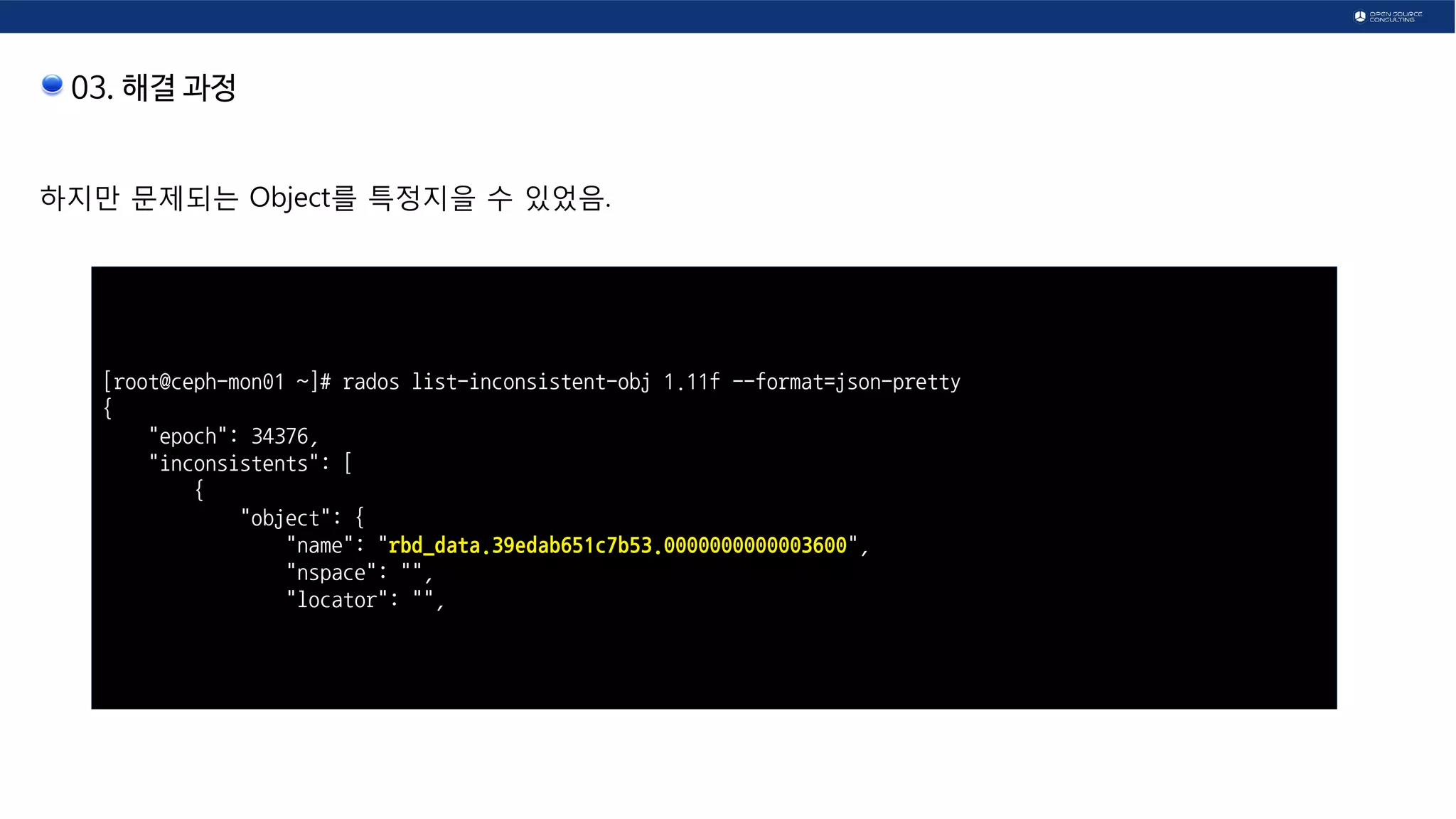 03. 해결 과정
하지만 문제되는 Object를 특정지을 수 있었음.
[root@ceph-mon01 ~]# rados list-inconsistent-obj 1.11f --format=json-pretty
{
"epoch": 34376,
"inconsistents": [
{
"object": {
"name": "rbd_data.39edab651c7b53.0000000000003600",
"nspace": "",
"locator": "",
 