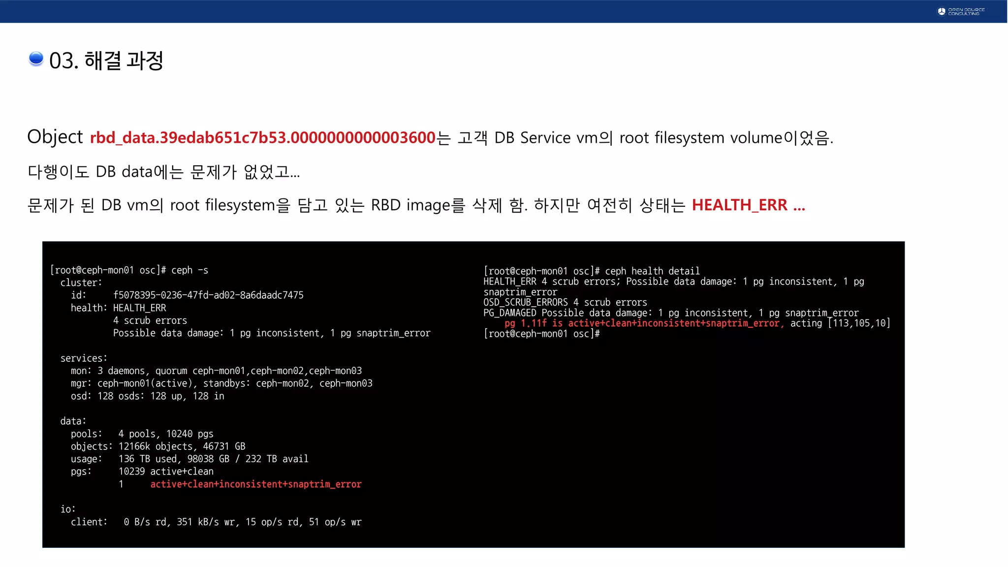 03. 해결 과정
Object rbd_data.39edab651c7b53.0000000000003600는 고객 DB Service vm의 root filesystem volume이었음.
다행이도 DB data에는 문제가 없었고...
문제가 된 DB vm의 root filesystem을 담고 있는 RBD image를 삭제 함. 하지만 여전히 상태는 HEALTH_ERR ...
[root@ceph-mon01 osc]# ceph -s
cluster:
id: f5078395-0236-47fd-ad02-8a6daadc7475
health: HEALTH_ERR
4 scrub errors
Possible data damage: 1 pg inconsistent, 1 pg snaptrim_error
services:
mon: 3 daemons, quorum ceph-mon01,ceph-mon02,ceph-mon03
mgr: ceph-mon01(active), standbys: ceph-mon02, ceph-mon03
osd: 128 osds: 128 up, 128 in
data:
pools: 4 pools, 10240 pgs
objects: 12166k objects, 46731 GB
usage: 136 TB used, 98038 GB / 232 TB avail
pgs: 10239 active+clean
1 active+clean+inconsistent+snaptrim_error
io:
client: 0 B/s rd, 351 kB/s wr, 15 op/s rd, 51 op/s wr
[root@ceph-mon01 osc]# ceph health detail
HEALTH_ERR 4 scrub errors; Possible data damage: 1 pg inconsistent, 1 pg
snaptrim_error
OSD_SCRUB_ERRORS 4 scrub errors
PG_DAMAGED Possible data damage: 1 pg inconsistent, 1 pg snaptrim_error
pg 1.11f is active+clean+inconsistent+snaptrim_error, acting [113,105,10]
[root@ceph-mon01 osc]#
 