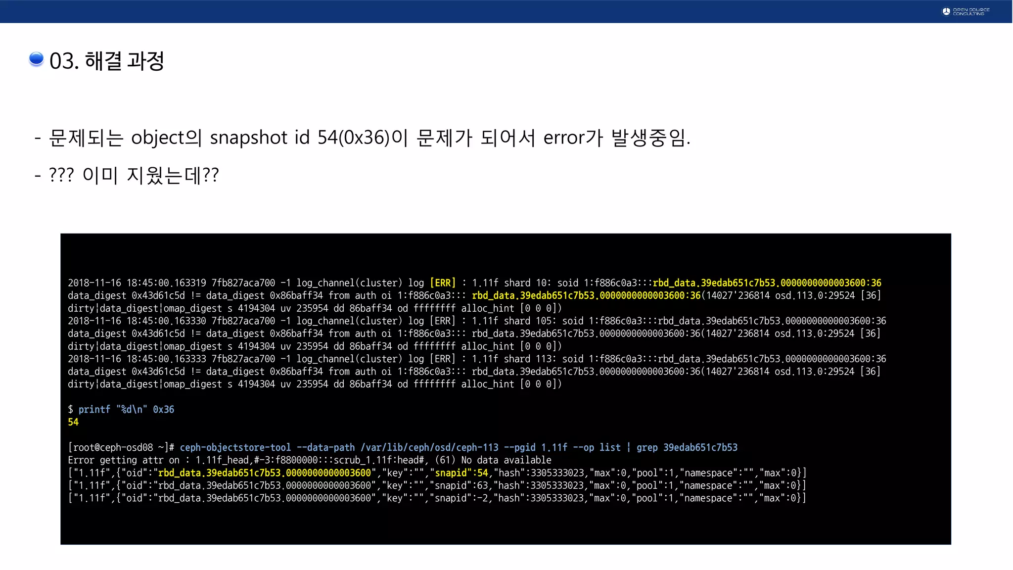 03. 해결 과정
- 문제되는 object의 snapshot id 54(0x36)이 문제가 되어서 error가 발생중임.
- ??? 이미 지웠는데??
2018-11-16 18:45:00.163319 7fb827aca700 -1 log_channel(cluster) log [ERR] : 1.11f shard 10: soid 1:f886c0a3:::rbd_data.39edab651c7b53.0000000000003600:36
data_digest 0x43d61c5d != data_digest 0x86baff34 from auth oi 1:f886c0a3::: rbd_data.39edab651c7b53.0000000000003600:36(14027'236814 osd.113.0:29524 [36]
dirty|data_digest|omap_digest s 4194304 uv 235954 dd 86baff34 od ffffffff alloc_hint [0 0 0])
2018-11-16 18:45:00.163330 7fb827aca700 -1 log_channel(cluster) log [ERR] : 1.11f shard 105: soid 1:f886c0a3:::rbd_data.39edab651c7b53.0000000000003600:36
data_digest 0x43d61c5d != data_digest 0x86baff34 from auth oi 1:f886c0a3::: rbd_data.39edab651c7b53.0000000000003600:36(14027'236814 osd.113.0:29524 [36]
dirty|data_digest|omap_digest s 4194304 uv 235954 dd 86baff34 od ffffffff alloc_hint [0 0 0])
2018-11-16 18:45:00.163333 7fb827aca700 -1 log_channel(cluster) log [ERR] : 1.11f shard 113: soid 1:f886c0a3:::rbd_data.39edab651c7b53.0000000000003600:36
data_digest 0x43d61c5d != data_digest 0x86baff34 from auth oi 1:f886c0a3::: rbd_data.39edab651c7b53.0000000000003600:36(14027'236814 osd.113.0:29524 [36]
dirty|data_digest|omap_digest s 4194304 uv 235954 dd 86baff34 od ffffffff alloc_hint [0 0 0])
$ printf "%dn" 0x36
54
[root@ceph-osd08 ~]# ceph-objectstore-tool --data-path /var/lib/ceph/osd/ceph-113 --pgid 1.11f --op list | grep 39edab651c7b53
Error getting attr on : 1.11f_head,#-3:f8800000:::scrub_1.11f:head#, (61) No data available
["1.11f",{"oid":"rbd_data.39edab651c7b53.0000000000003600","key":"","snapid":54,"hash":3305333023,"max":0,"pool":1,"namespace":"","max":0}]
["1.11f",{"oid":"rbd_data.39edab651c7b53.0000000000003600","key":"","snapid":63,"hash":3305333023,"max":0,"pool":1,"namespace":"","max":0}]
["1.11f",{"oid":"rbd_data.39edab651c7b53.0000000000003600","key":"","snapid":-2,"hash":3305333023,"max":0,"pool":1,"namespace":"","max":0}]
 