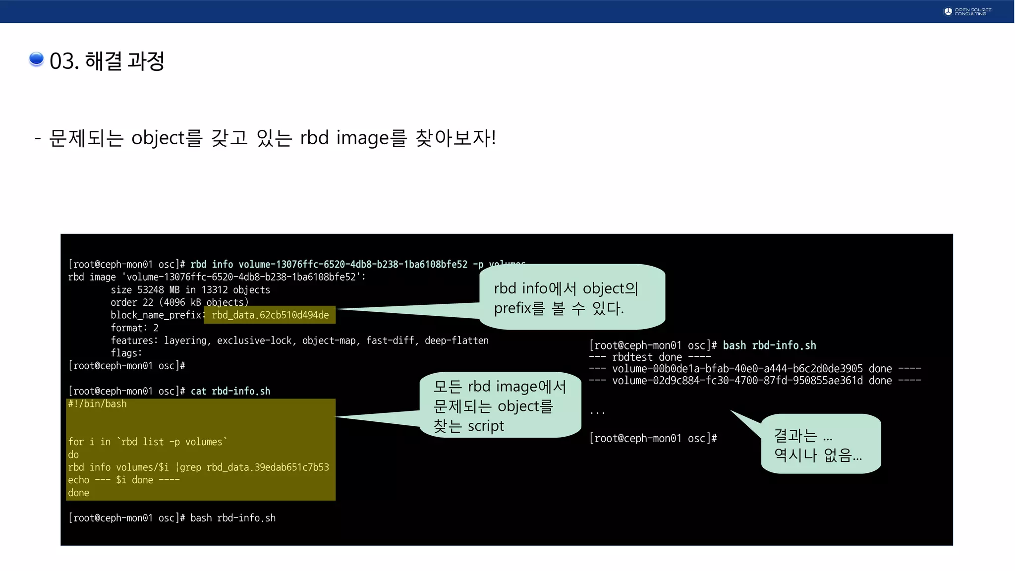 03. 해결 과정
- 문제되는 object를 갖고 있는 rbd image를 찾아보자!
[root@ceph-mon01 osc]# rbd info volume-13076ffc-6520-4db8-b238-1ba6108bfe52 -p volumes
rbd image 'volume-13076ffc-6520-4db8-b238-1ba6108bfe52':
size 53248 MB in 13312 objects
order 22 (4096 kB objects)
block_name_prefix: rbd_data.62cb510d494de
format: 2
features: layering, exclusive-lock, object-map, fast-diff, deep-flatten
flags:
[root@ceph-mon01 osc]#
[root@ceph-mon01 osc]# cat rbd-info.sh
#!/bin/bash
for i in `rbd list -p volumes`
do
rbd info volumes/$i |grep rbd_data.39edab651c7b53
echo --- $i done ----
done
[root@ceph-mon01 osc]# bash rbd-info.sh
rbd info에서 object의
prefix를 볼 수 있다.
모든 rbd image에서
문제되는 object를
찾는 script
[root@ceph-mon01 osc]# bash rbd-info.sh
--- rbdtest done ----
--- volume-00b0de1a-bfab-40e0-a444-b6c2d0de3905 done ----
--- volume-02d9c884-fc30-4700-87fd-950855ae361d done ----
...
[root@ceph-mon01 osc]# 결과는 ...
역시나 없음...
 