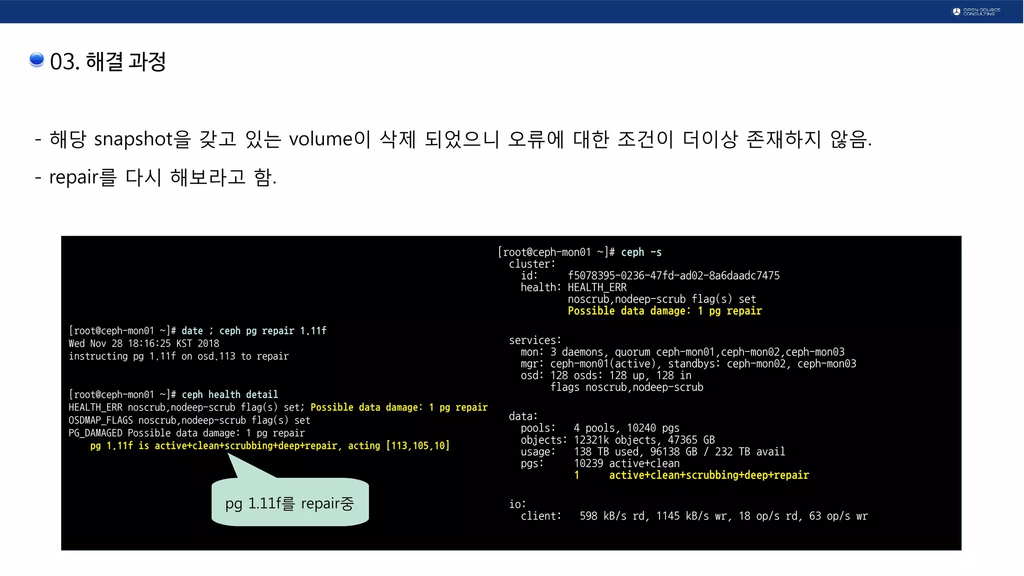 03. 해결 과정
- 해당 snapshot을 갖고 있는 volume이 삭제 되었으니 오류에 대한 조건이 더이상 존재하지 않음.
- repair를 다시 해보라고 함.
[root@ceph-mon01 ~]# date ; ceph pg repair 1.11f
Wed Nov 28 18:16:25 KST 2018
instructing pg 1.11f on osd.113 to repair
[root@ceph-mon01 ~]# ceph health detail
HEALTH_ERR noscrub,nodeep-scrub flag(s) set; Possible data damage: 1 pg repair
OSDMAP_FLAGS noscrub,nodeep-scrub flag(s) set
PG_DAMAGED Possible data damage: 1 pg repair
pg 1.11f is active+clean+scrubbing+deep+repair, acting [113,105,10]
[root@ceph-mon01 ~]# ceph -s
cluster:
id: f5078395-0236-47fd-ad02-8a6daadc7475
health: HEALTH_ERR
noscrub,nodeep-scrub flag(s) set
Possible data damage: 1 pg repair
services:
mon: 3 daemons, quorum ceph-mon01,ceph-mon02,ceph-mon03
mgr: ceph-mon01(active), standbys: ceph-mon02, ceph-mon03
osd: 128 osds: 128 up, 128 in
flags noscrub,nodeep-scrub
data:
pools: 4 pools, 10240 pgs
objects: 12321k objects, 47365 GB
usage: 138 TB used, 96138 GB / 232 TB avail
pgs: 10239 active+clean
1 active+clean+scrubbing+deep+repair
io:
client: 598 kB/s rd, 1145 kB/s wr, 18 op/s rd, 63 op/s wr
pg 1.11f를 repair중
 