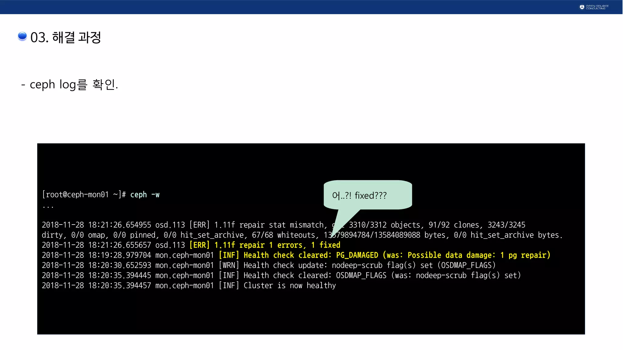03. 해결 과정
- ceph log를 확인.
[root@ceph-mon01 ~]# ceph -w
...
2018-11-28 18:21:26.654955 osd.113 [ERR] 1.11f repair stat mismatch, got 3310/3312 objects, 91/92 clones, 3243/3245
dirty, 0/0 omap, 0/0 pinned, 0/0 hit_set_archive, 67/68 whiteouts, 13579894784/13584089088 bytes, 0/0 hit_set_archive bytes.
2018-11-28 18:21:26.655657 osd.113 [ERR] 1.11f repair 1 errors, 1 fixed
2018-11-28 18:19:28.979704 mon.ceph-mon01 [INF] Health check cleared: PG_DAMAGED (was: Possible data damage: 1 pg repair)
2018-11-28 18:20:30.652593 mon.ceph-mon01 [WRN] Health check update: nodeep-scrub flag(s) set (OSDMAP_FLAGS)
2018-11-28 18:20:35.394445 mon.ceph-mon01 [INF] Health check cleared: OSDMAP_FLAGS (was: nodeep-scrub flag(s) set)
2018-11-28 18:20:35.394457 mon.ceph-mon01 [INF] Cluster is now healthy
어..?! fixed???
 