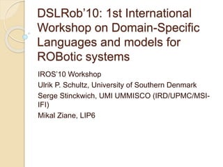 DSLRob’10: 1st International
Workshop on Domain-Specific
Languages and models for
ROBotic systems
IROS’10 Workshop
Ulrik P. Schultz, University of Southern Denmark
Serge Stinckwich, UMI UMMISCO (IRD/UPMC/MSI-
IFI)
Mikal Ziane, LIP6
 